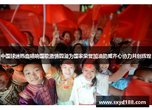 中国球迷热血唱响国歌激情四溢为国家荣誉加油助威齐心协力共创辉煌