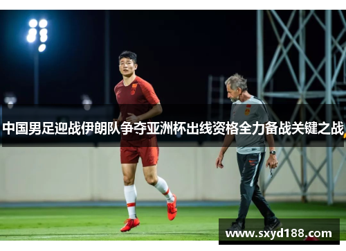 中国男足迎战伊朗队争夺亚洲杯出线资格全力备战关键之战