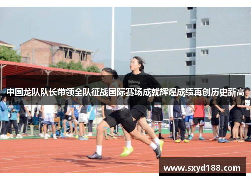 中国龙队队长带领全队征战国际赛场成就辉煌成绩再创历史新高