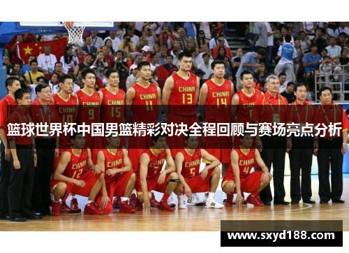 篮球世界杯中国男篮精彩对决全程回顾与赛场亮点分析